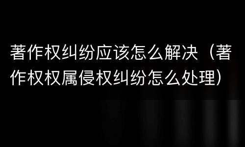 著作权纠纷应该怎么解决（著作权权属侵权纠纷怎么处理）