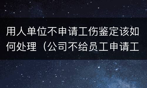 用人单位不申请工伤鉴定该如何处理（公司不给员工申请工伤鉴定怎么办）