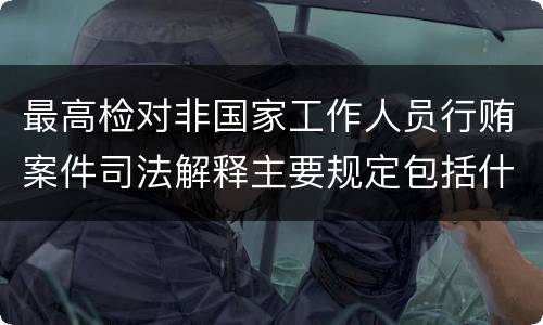 最高检对非国家工作人员行贿案件司法解释主要规定包括什么