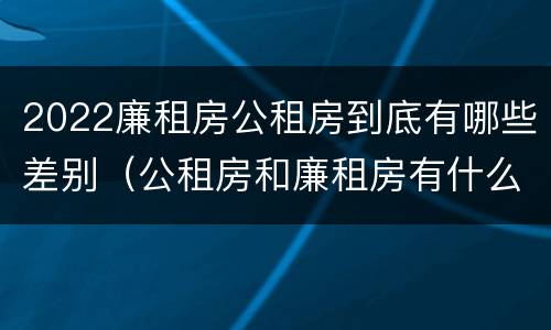 2022廉租房公租房到底有哪些差别（公租房和廉租房有什么区别?2019年的）