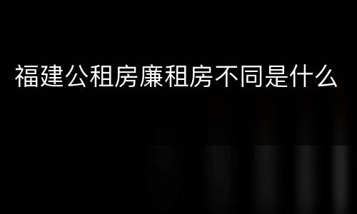 福建公租房廉租房不同是什么