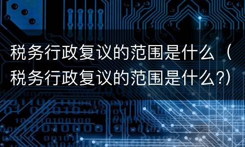 税务行政复议的范围是什么（税务行政复议的范围是什么?）