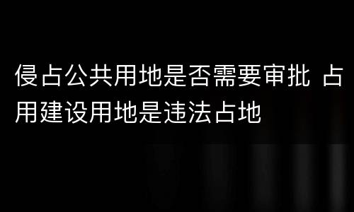 侵占公共用地是否需要审批 占用建设用地是违法占地