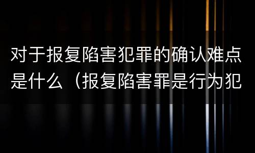 对于报复陷害犯罪的确认难点是什么（报复陷害罪是行为犯吗）
