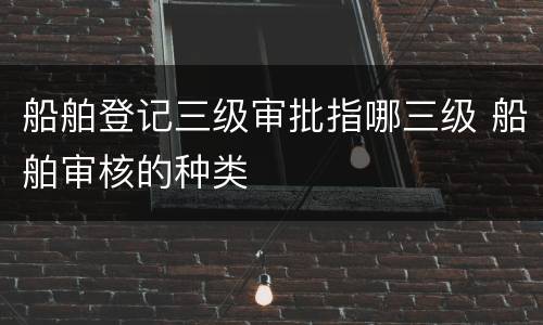 船舶登记三级审批指哪三级 船舶审核的种类