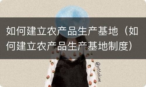 如何建立农产品生产基地（如何建立农产品生产基地制度）