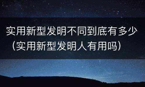 实用新型发明不同到底有多少（实用新型发明人有用吗）