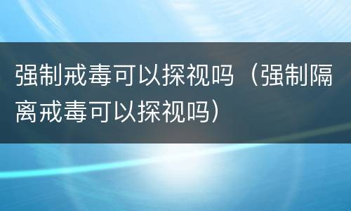 强制戒毒可以探视吗（强制隔离戒毒可以探视吗）