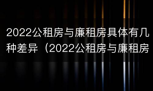 2022公租房与廉租房具体有几种差异（2022公租房与廉租房具体有几种差异呢）