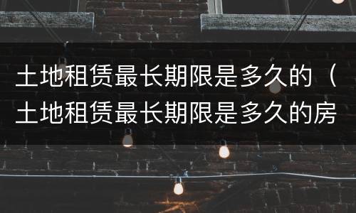 土地租赁最长期限是多久的（土地租赁最长期限是多久的房屋）