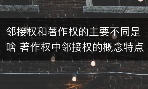 邻接权和著作权的主要不同是啥 著作权中邻接权的概念特点