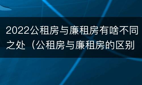 2022公租房与廉租房有啥不同之处（公租房与廉租房的区别都在此,别再搞错了!）