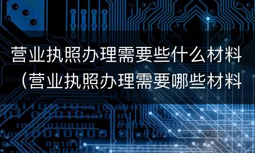 营业执照办理需要些什么材料（营业执照办理需要哪些材料）