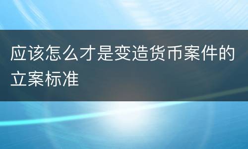 应该怎么才是变造货币案件的立案标准