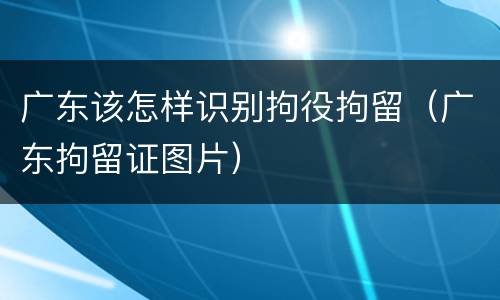 广东该怎样识别拘役拘留（广东拘留证图片）