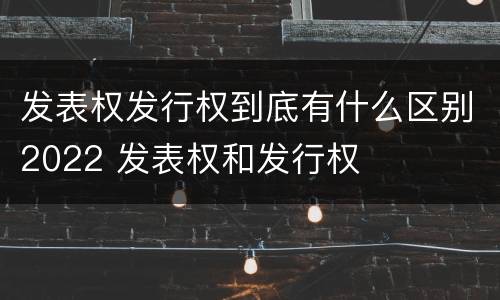 发表权发行权到底有什么区别2022 发表权和发行权