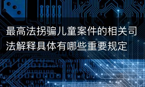 最高法拐骗儿童案件的相关司法解释具体有哪些重要规定