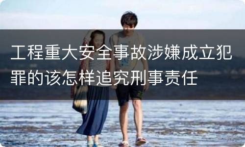 工程重大安全事故涉嫌成立犯罪的该怎样追究刑事责任