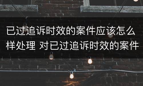 已过追诉时效的案件应该怎么样处理 对已过追诉时效的案件应如何处理