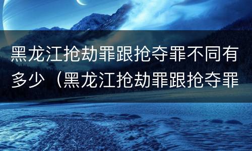 黑龙江抢劫罪跟抢夺罪不同有多少（黑龙江抢劫罪跟抢夺罪不同有多少人）