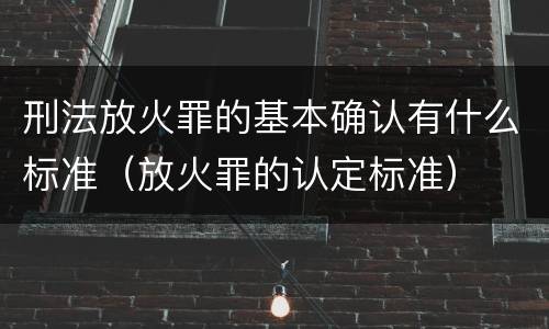 刑法放火罪的基本确认有什么标准（放火罪的认定标准）