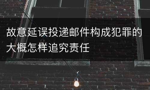 故意延误投递邮件构成犯罪的大概怎样追究责任