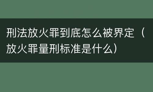 刑法放火罪到底怎么被界定（放火罪量刑标准是什么）