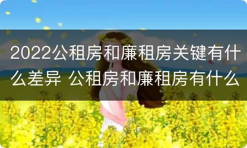 2022公租房和廉租房关键有什么差异 公租房和廉租房有什么区别?2019年的