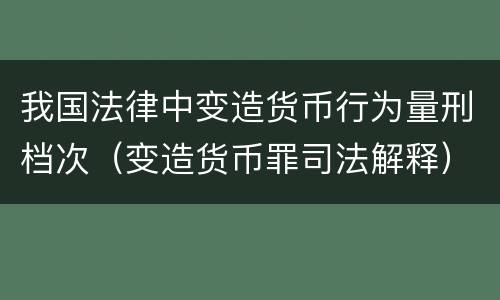 我国法律中变造货币行为量刑档次（变造货币罪司法解释）