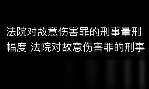 法院对故意伤害罪的刑事量刑幅度 法院对故意伤害罪的刑事量刑幅度大吗