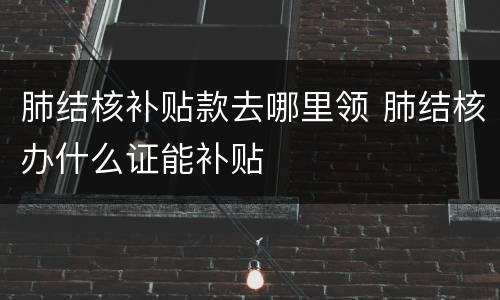 肺结核补贴款去哪里领 肺结核办什么证能补贴