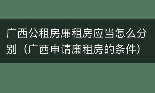 广西公租房廉租房应当怎么分别（广西申请廉租房的条件）