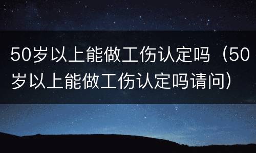 50岁以上能做工伤认定吗（50岁以上能做工伤认定吗请问）