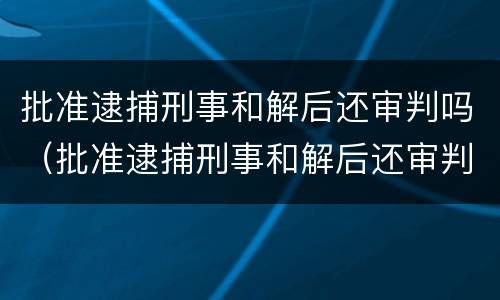批准逮捕刑事和解后还审判吗（批准逮捕刑事和解后还审判吗会判刑吗）