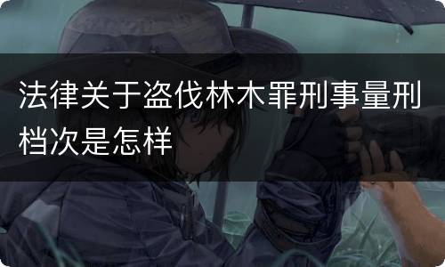 法律关于盗伐林木罪刑事量刑档次是怎样