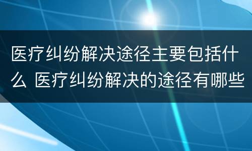 医疗纠纷解决途径主要包括什么 医疗纠纷解决的途径有哪些