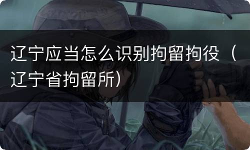 辽宁应当怎么识别拘留拘役（辽宁省拘留所）
