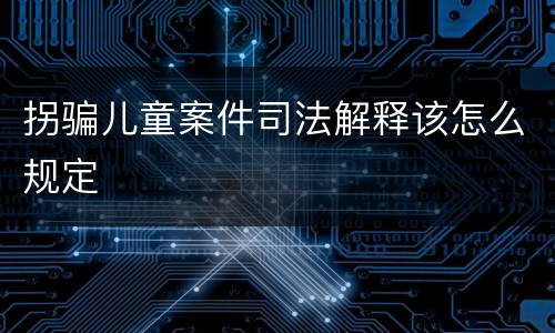 拐骗儿童案件司法解释该怎么规定