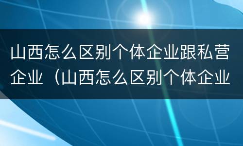山西怎么区别个体企业跟私营企业（山西怎么区别个体企业跟私营企业的区别）