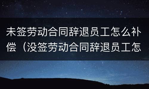 未签劳动合同辞退员工怎么补偿（没签劳动合同辞退员工怎么赔偿）