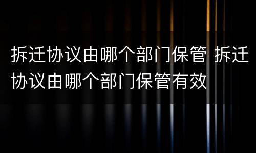 拆迁协议由哪个部门保管 拆迁协议由哪个部门保管有效