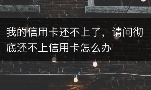 我的信用卡还不上了，请问彻底还不上信用卡怎么办