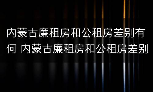 内蒙古廉租房和公租房差别有何 内蒙古廉租房和公租房差别有何区别呢