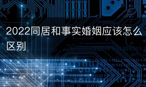 2022同居和事实婚姻应该怎么区别