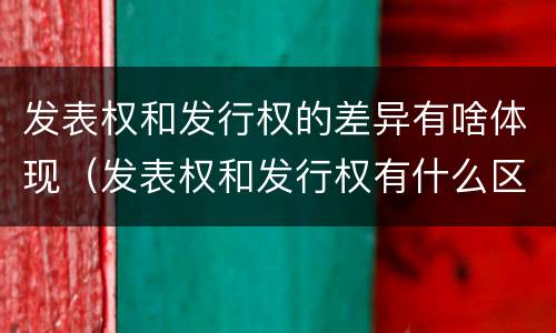 发表权和发行权的差异有啥体现（发表权和发行权有什么区别）