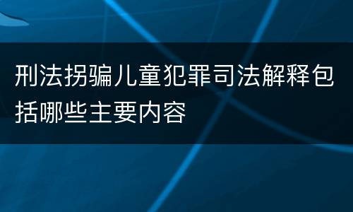 刑法拐骗儿童犯罪司法解释包括哪些主要内容