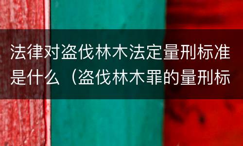 法律对盗伐林木法定量刑标准是什么（盗伐林木罪的量刑标准）