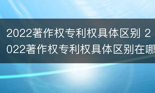 2022著作权专利权具体区别 2022著作权专利权具体区别在哪
