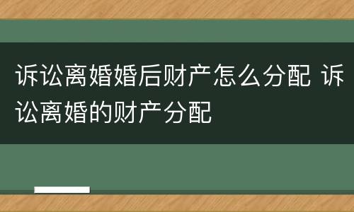 诉讼离婚婚后财产怎么分配 诉讼离婚的财产分配