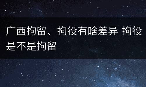 广西拘留、拘役有啥差异 拘役是不是拘留